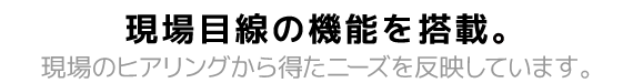 現場の目線の機能を搭載し、現場のヒアリングから得たニーズを反映しています。